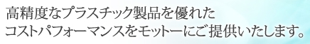 高精度なプラスチック製品を優れたコストパフォーマンスをモットーにご提供いたします。