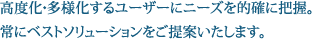 高度化・多様化するユーザーにニーズを的確に把握。常にベストソリューションをご提案いたします。 